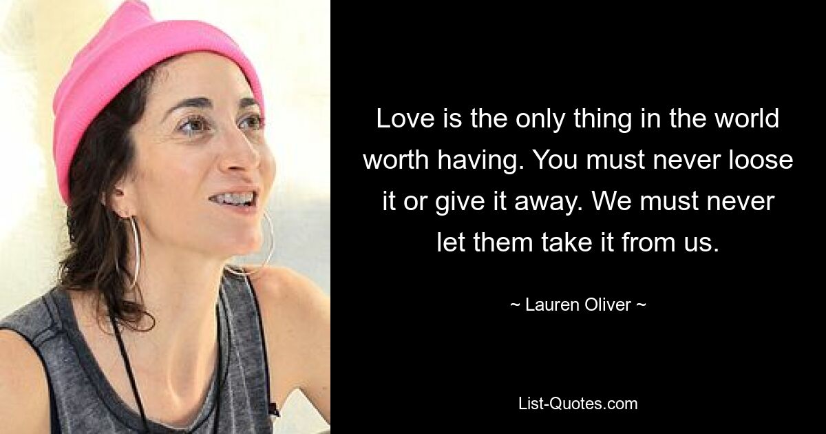 Love is the only thing in the world worth having. You must never loose it or give it away. We must never let them take it from us. — © Lauren Oliver