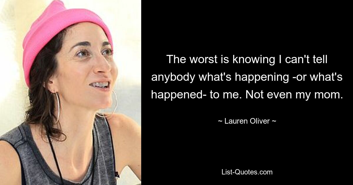 The worst is knowing I can't tell anybody what's happening -or what's happened- to me. Not even my mom. — © Lauren Oliver