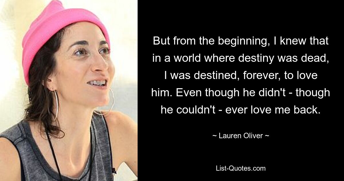 But from the beginning, I knew that in a world where destiny was dead, I was destined, forever, to love him. Even though he didn't - though he couldn't - ever love me back. — © Lauren Oliver