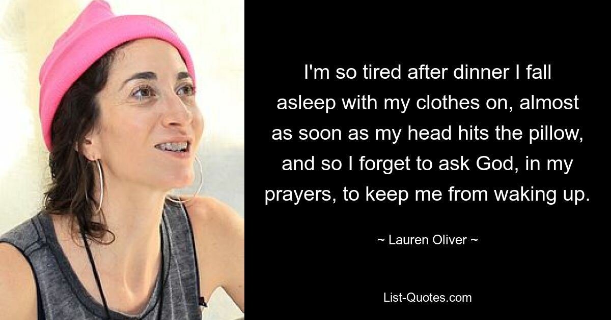 I'm so tired after dinner I fall asleep with my clothes on, almost as soon as my head hits the pillow, and so I forget to ask God, in my prayers, to keep me from waking up. — © Lauren Oliver