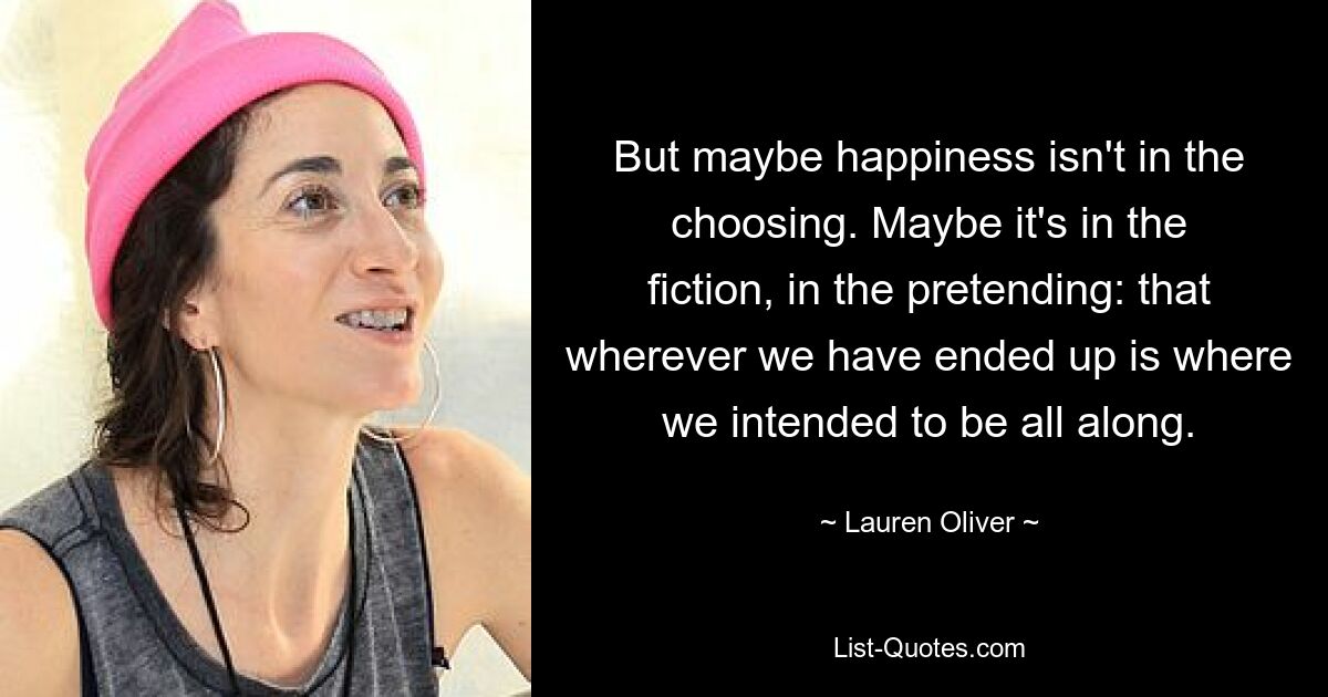 But maybe happiness isn't in the choosing. Maybe it's in the fiction, in the pretending: that wherever we have ended up is where we intended to be all along. — © Lauren Oliver