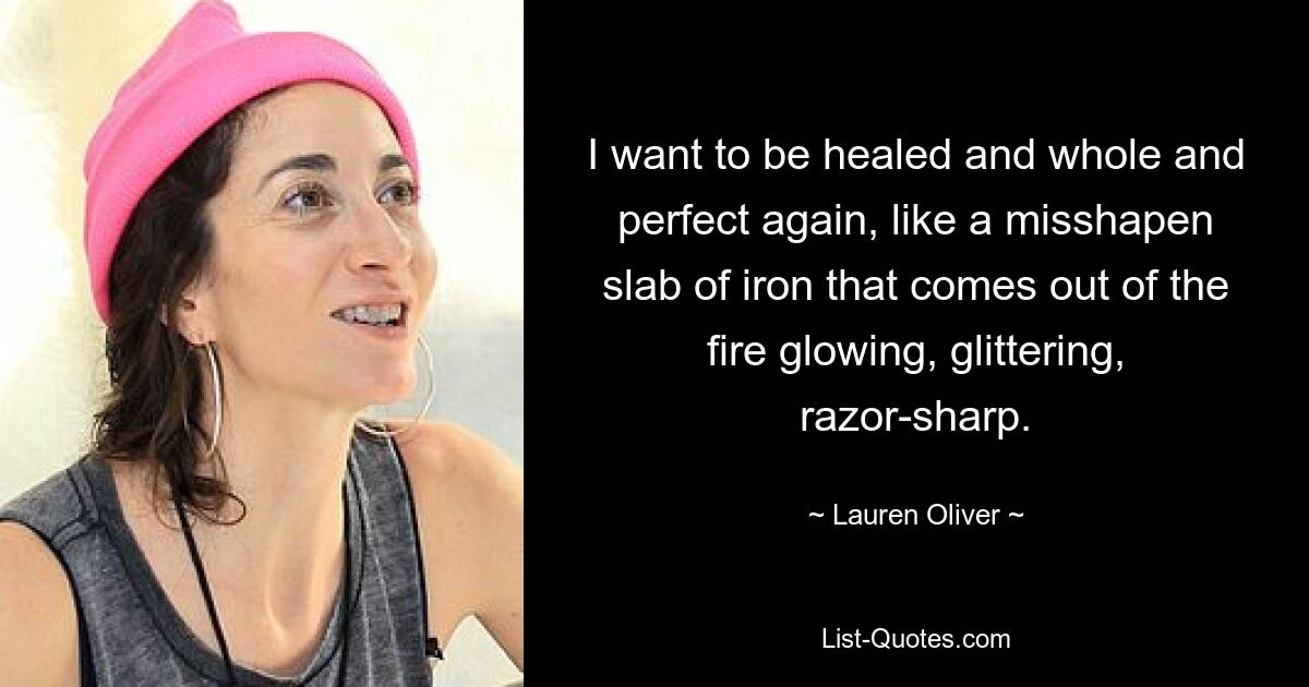 I want to be healed and whole and perfect again, like a misshapen slab of iron that comes out of the fire glowing, glittering, razor-sharp. — © Lauren Oliver