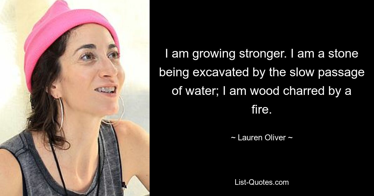 I am growing stronger. I am a stone being excavated by the slow passage of water; I am wood charred by a fire. — © Lauren Oliver