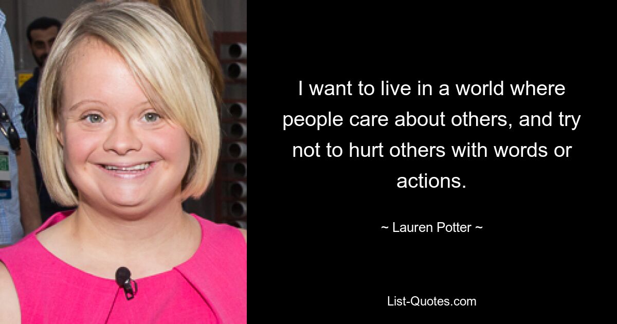 I want to live in a world where people care about others, and try not to hurt others with words or actions. — © Lauren Potter