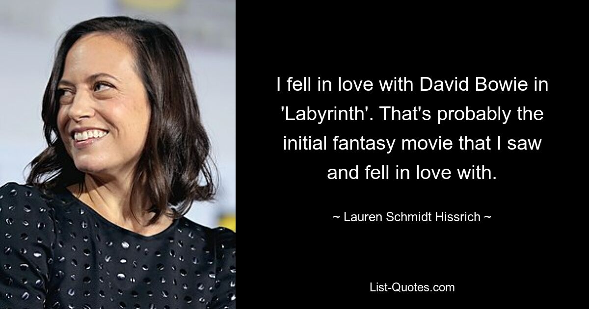 I fell in love with David Bowie in 'Labyrinth'. That's probably the initial fantasy movie that I saw and fell in love with. — © Lauren Schmidt Hissrich