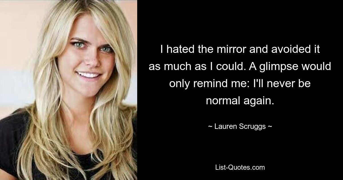 I hated the mirror and avoided it as much as I could. A glimpse would only remind me: I'll never be normal again. — © Lauren Scruggs