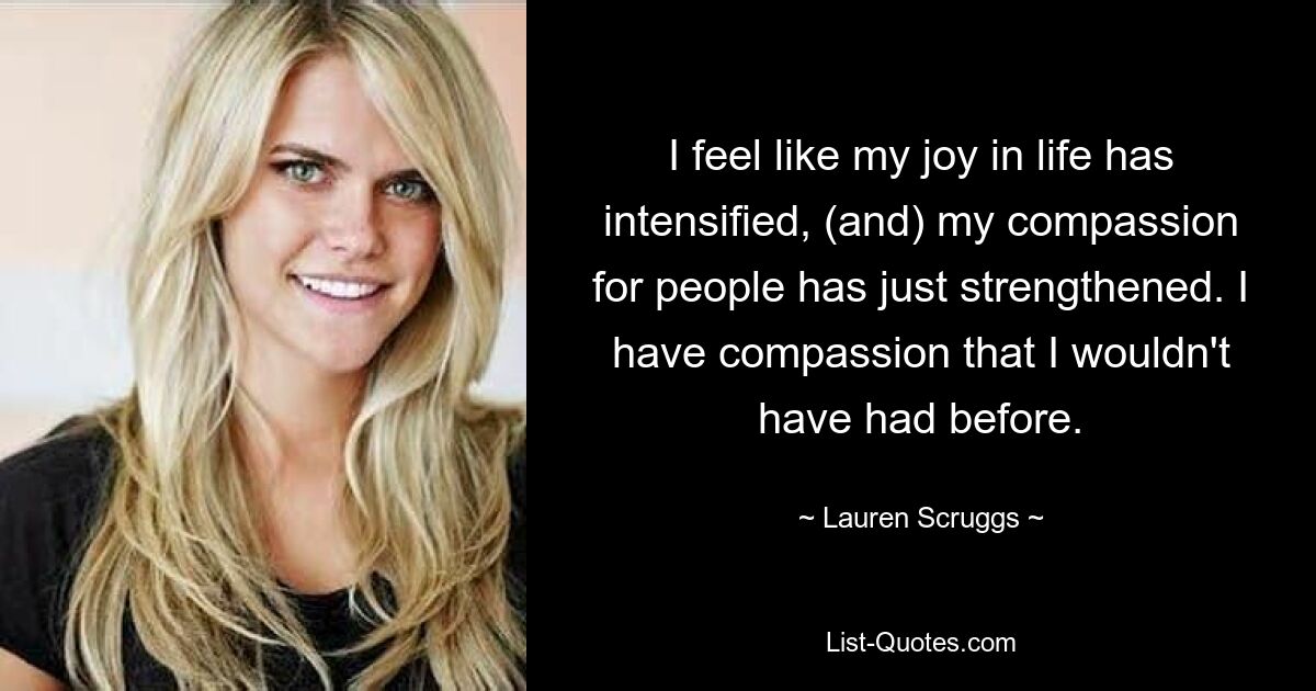 I feel like my joy in life has intensified, (and) my compassion for people has just strengthened. I have compassion that I wouldn't have had before. — © Lauren Scruggs