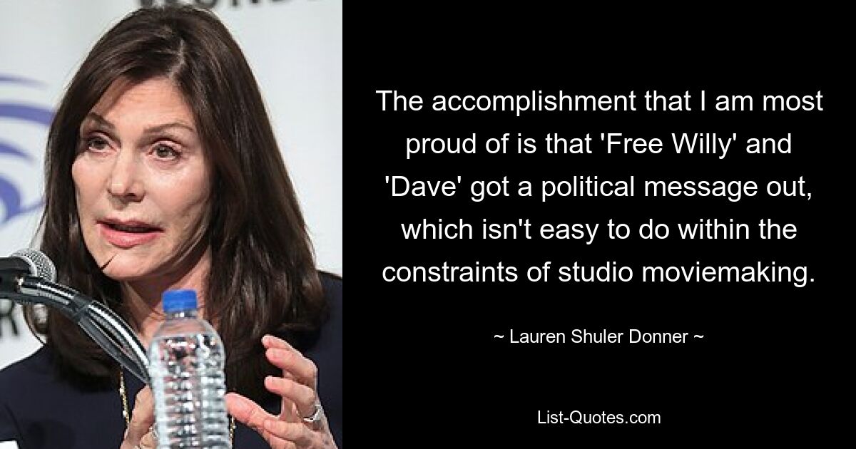 The accomplishment that I am most proud of is that 'Free Willy' and 'Dave' got a political message out, which isn't easy to do within the constraints of studio moviemaking. — © Lauren Shuler Donner