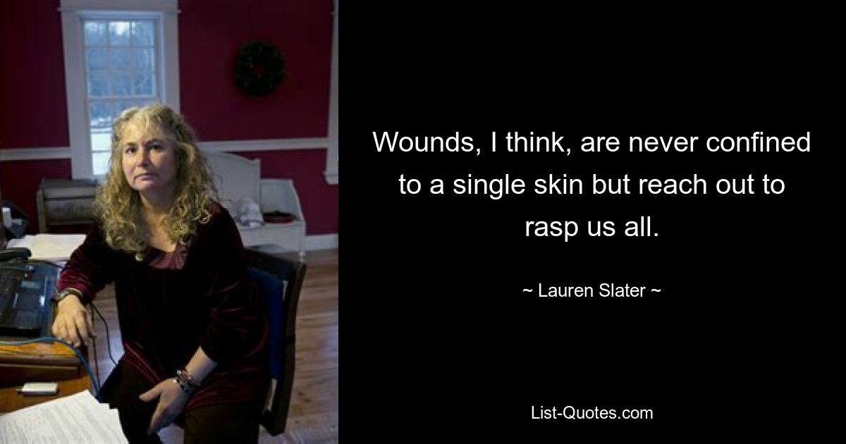 Wounds, I think, are never confined to a single skin but reach out to rasp us all. — © Lauren Slater