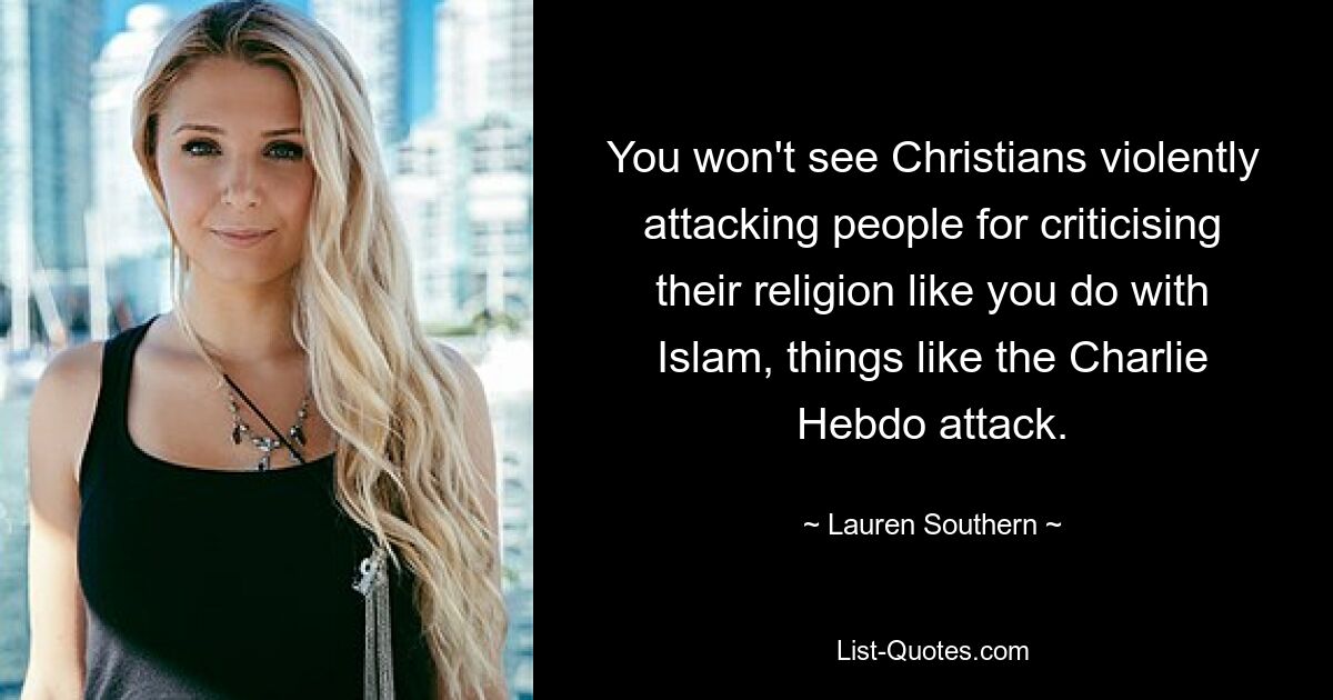 You won't see Christians violently attacking people for criticising their religion like you do with Islam, things like the Charlie Hebdo attack. — © Lauren Southern