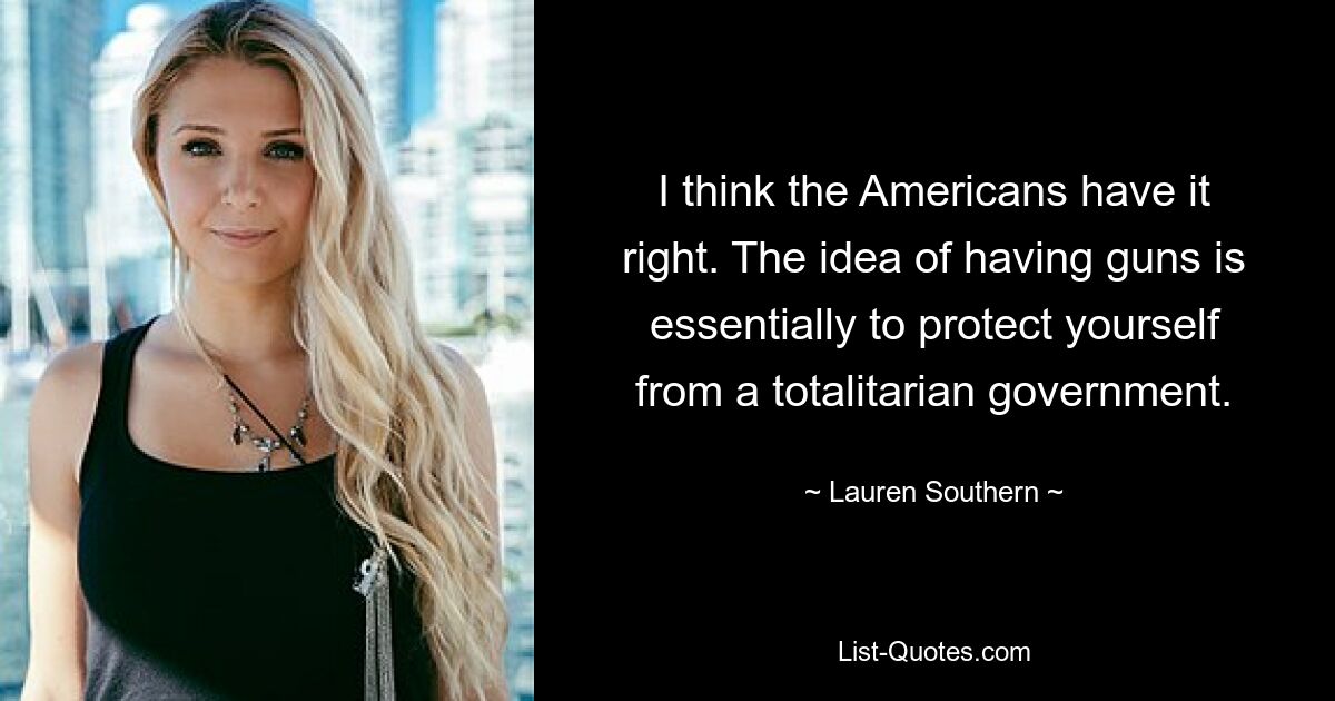 I think the Americans have it right. The idea of having guns is essentially to protect yourself from a totalitarian government. — © Lauren Southern