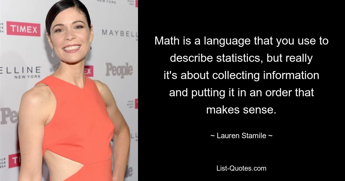 Math is a language that you use to describe statistics, but really it's about collecting information and putting it in an order that makes sense. — © Lauren Stamile