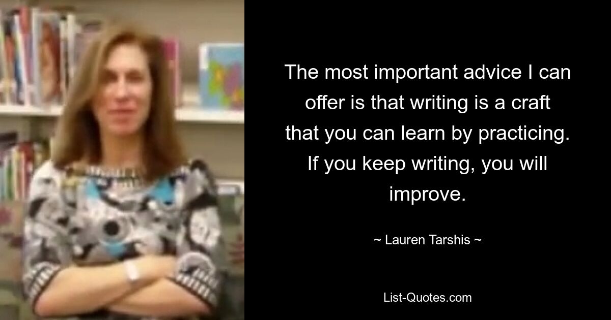 The most important advice I can offer is that writing is a craft that you can learn by practicing. If you keep writing, you will improve. — © Lauren Tarshis