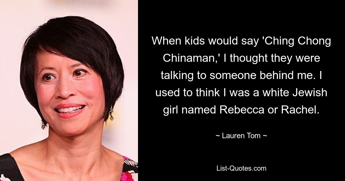 When kids would say 'Ching Chong Chinaman,' I thought they were talking to someone behind me. I used to think I was a white Jewish girl named Rebecca or Rachel. — © Lauren Tom