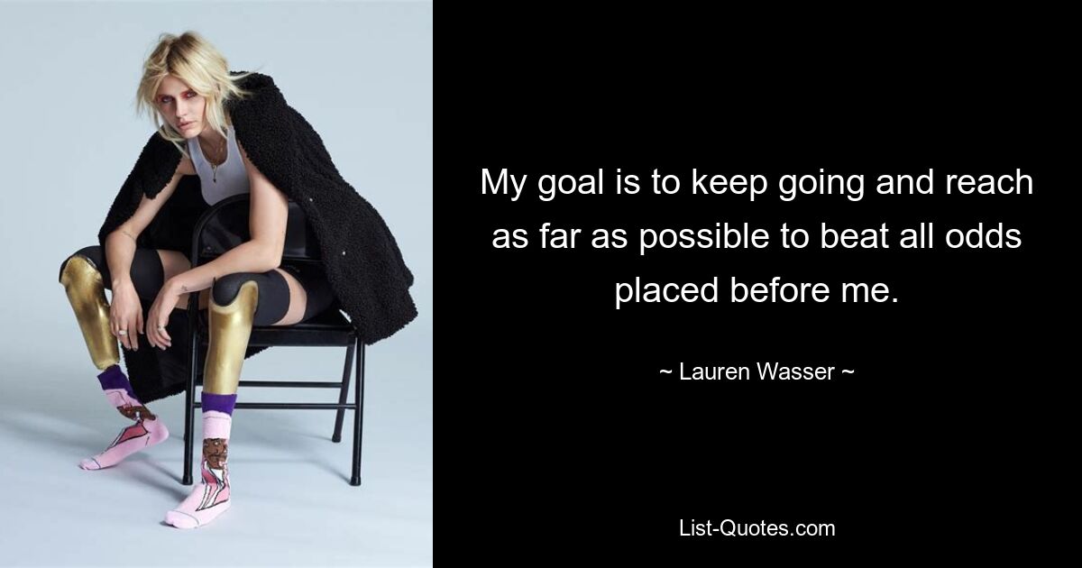 My goal is to keep going and reach as far as possible to beat all odds placed before me. — © Lauren Wasser