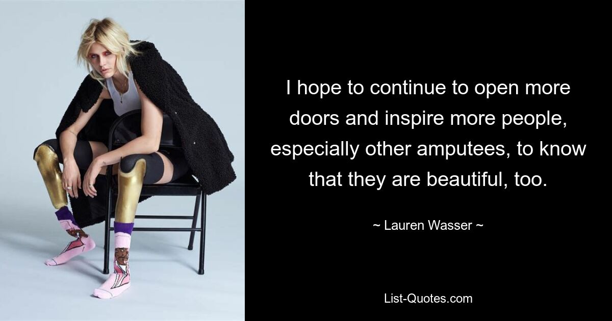 I hope to continue to open more doors and inspire more people, especially other amputees, to know that they are beautiful, too. — © Lauren Wasser