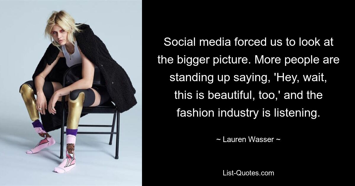 Social media forced us to look at the bigger picture. More people are standing up saying, 'Hey, wait, this is beautiful, too,' and the fashion industry is listening. — © Lauren Wasser