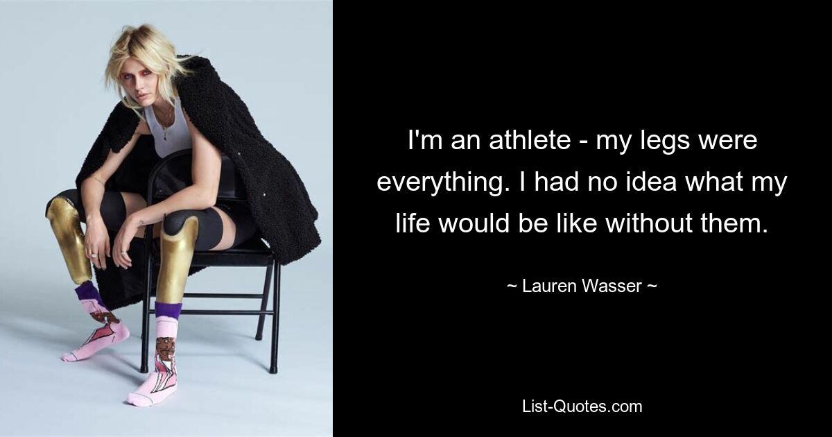 I'm an athlete - my legs were everything. I had no idea what my life would be like without them. — © Lauren Wasser