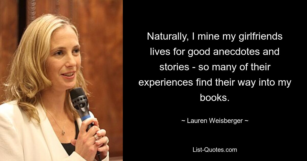 Naturally, I mine my girlfriends lives for good anecdotes and stories - so many of their experiences find their way into my books. — © Lauren Weisberger