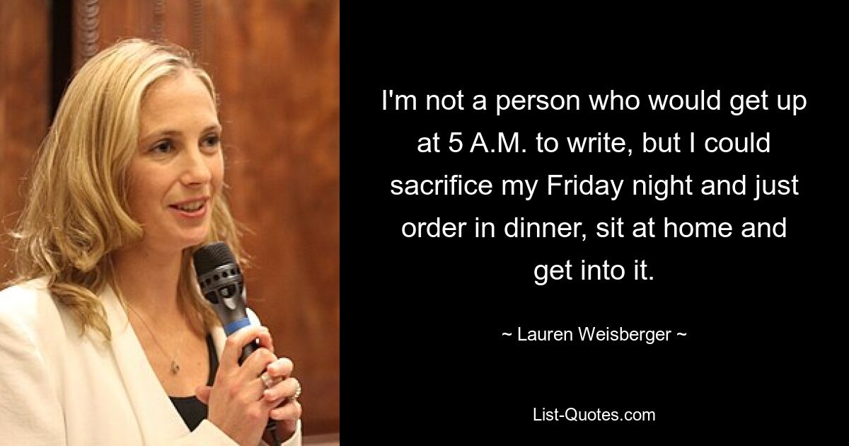 I'm not a person who would get up at 5 A.M. to write, but I could sacrifice my Friday night and just order in dinner, sit at home and get into it. — © Lauren Weisberger