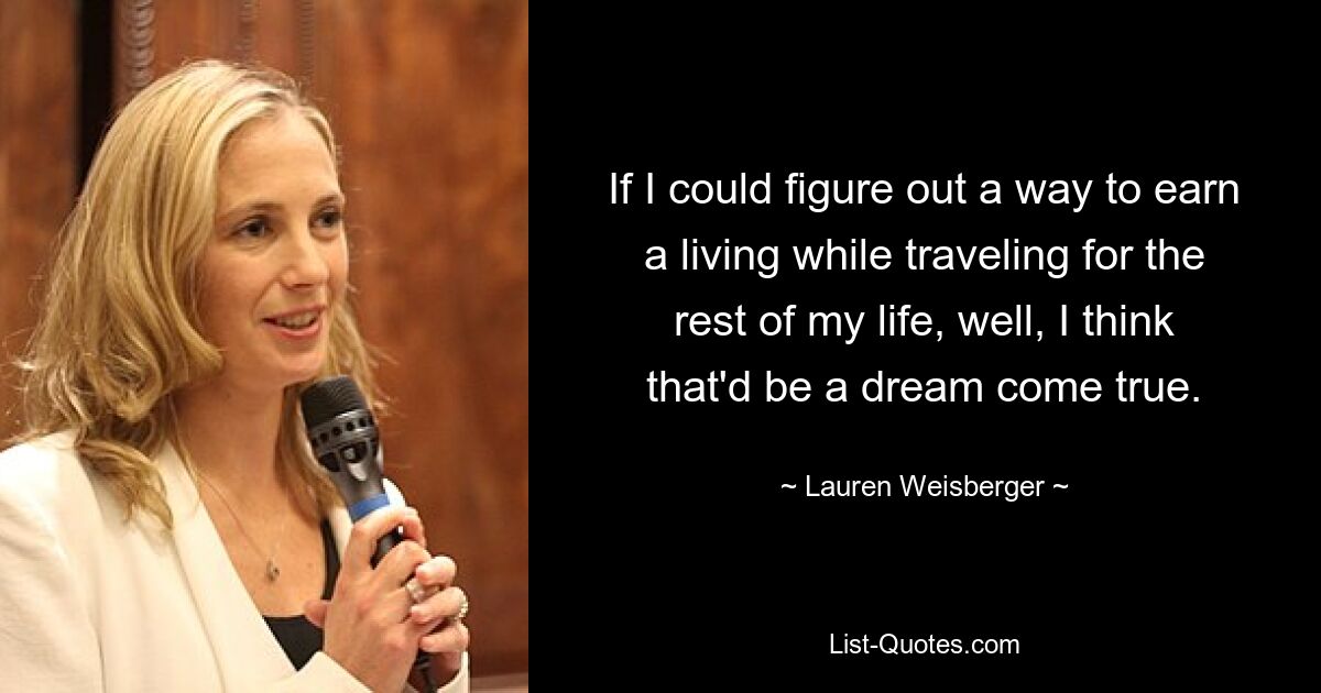 If I could figure out a way to earn a living while traveling for the rest of my life, well, I think that'd be a dream come true. — © Lauren Weisberger