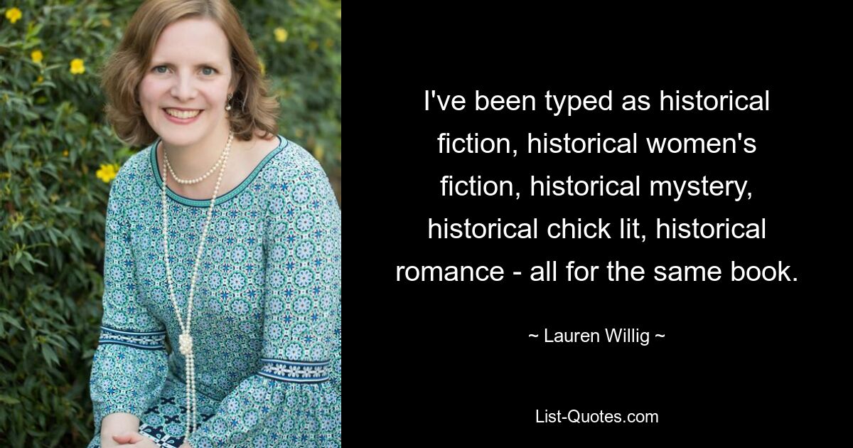 I've been typed as historical fiction, historical women's fiction, historical mystery, historical chick lit, historical romance - all for the same book. — © Lauren Willig