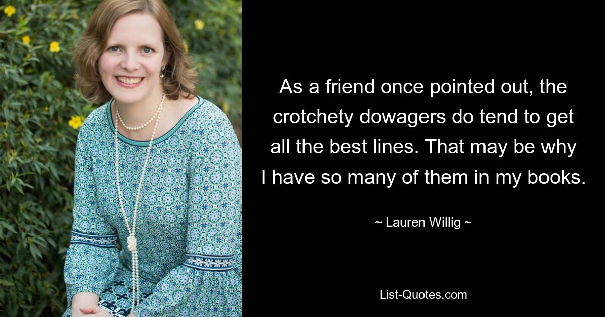 As a friend once pointed out, the crotchety dowagers do tend to get all the best lines. That may be why I have so many of them in my books. — © Lauren Willig