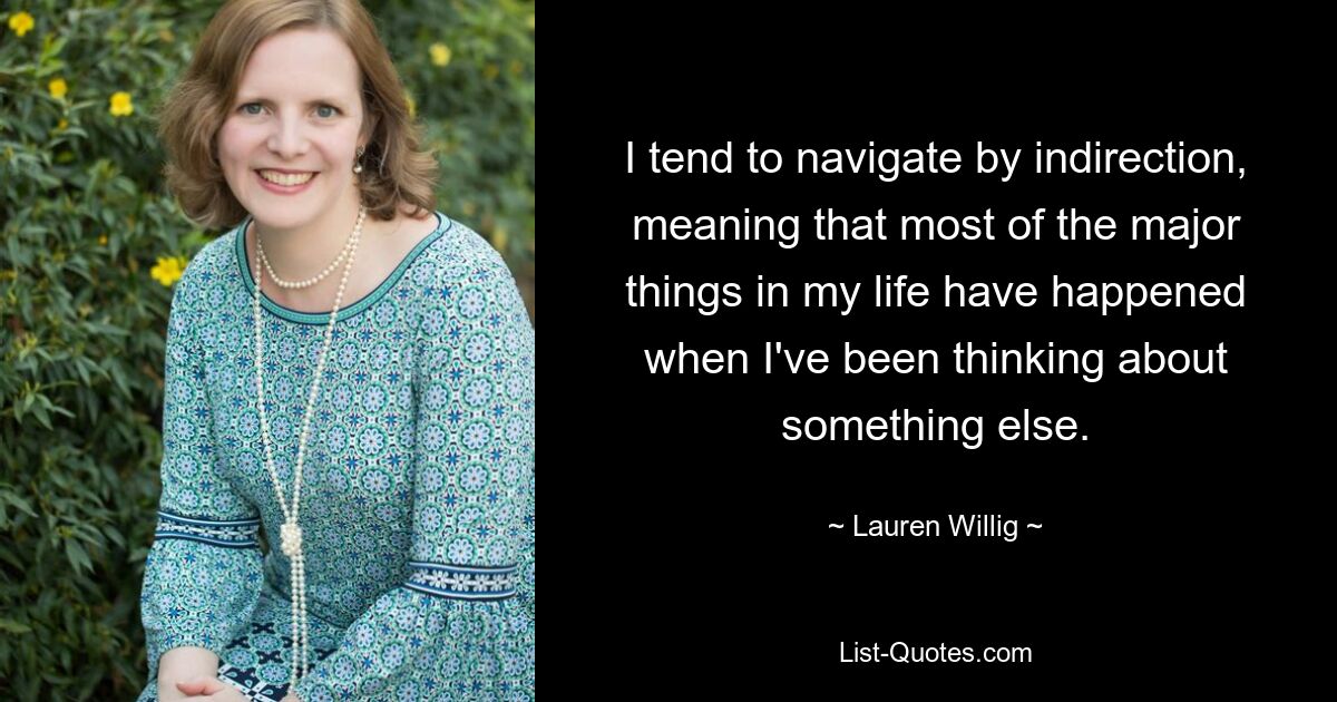 I tend to navigate by indirection, meaning that most of the major things in my life have happened when I've been thinking about something else. — © Lauren Willig