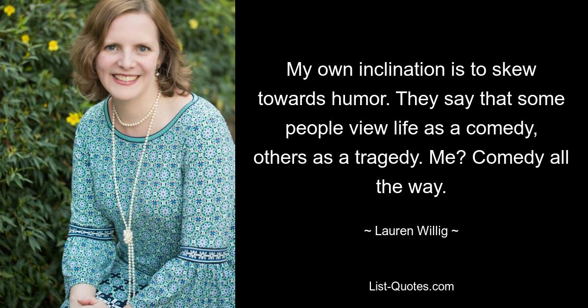 My own inclination is to skew towards humor. They say that some people view life as a comedy, others as a tragedy. Me? Comedy all the way. — © Lauren Willig