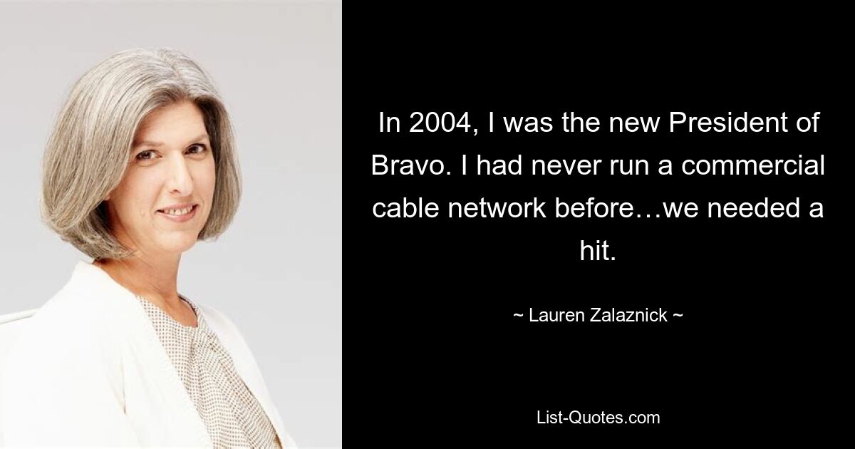 In 2004, I was the new President of Bravo. I had never run a commercial cable network before…we needed a hit. — © Lauren Zalaznick