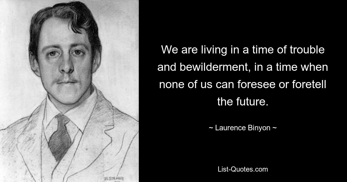 We are living in a time of trouble and bewilderment, in a time when none of us can foresee or foretell the future. — © Laurence Binyon