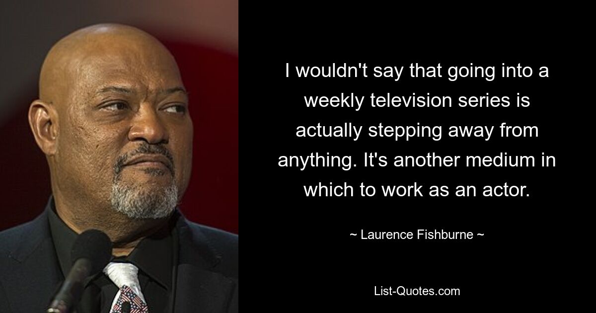 I wouldn't say that going into a weekly television series is actually stepping away from anything. It's another medium in which to work as an actor. — © Laurence Fishburne