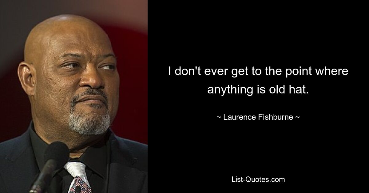 I don't ever get to the point where anything is old hat. — © Laurence Fishburne