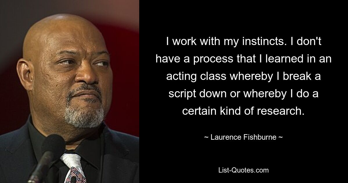 I work with my instincts. I don't have a process that I learned in an acting class whereby I break a script down or whereby I do a certain kind of research. — © Laurence Fishburne