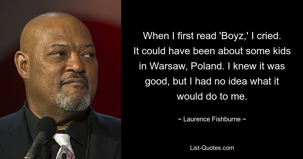 When I first read 'Boyz,' I cried. It could have been about some kids in Warsaw, Poland. I knew it was good, but I had no idea what it would do to me. — © Laurence Fishburne