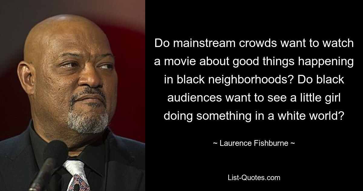 Do mainstream crowds want to watch a movie about good things happening in black neighborhoods? Do black audiences want to see a little girl doing something in a white world? — © Laurence Fishburne