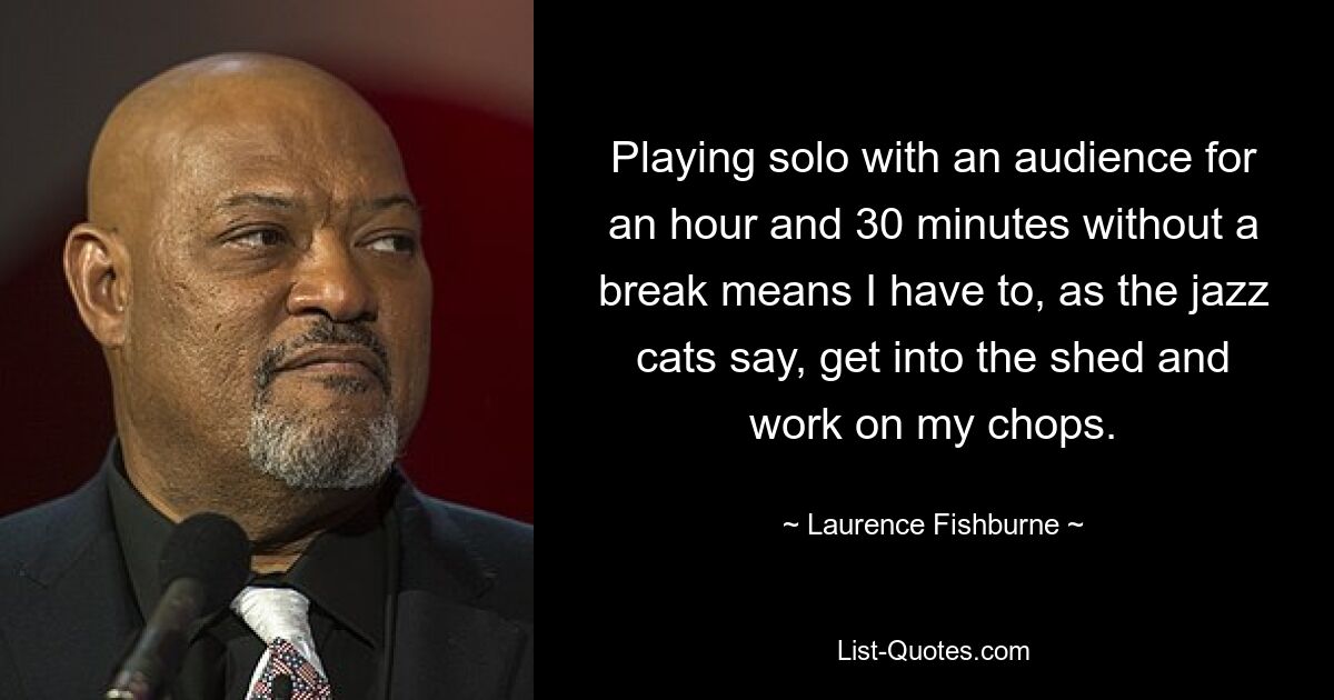 Playing solo with an audience for an hour and 30 minutes without a break means I have to, as the jazz cats say, get into the shed and work on my chops. — © Laurence Fishburne