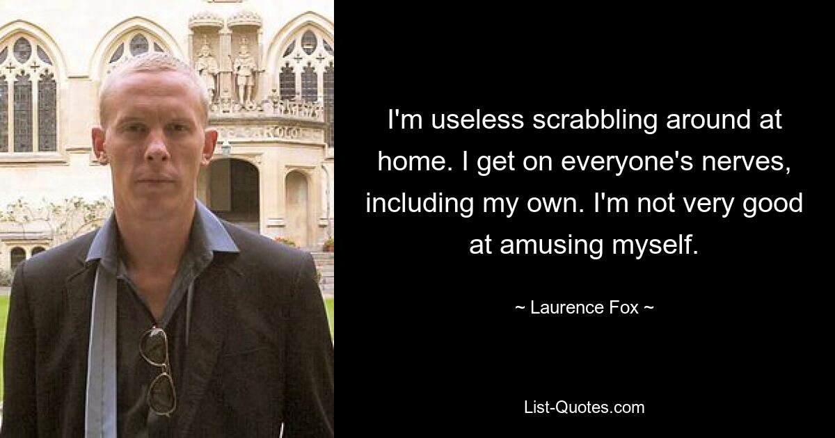 I'm useless scrabbling around at home. I get on everyone's nerves, including my own. I'm not very good at amusing myself. — © Laurence Fox