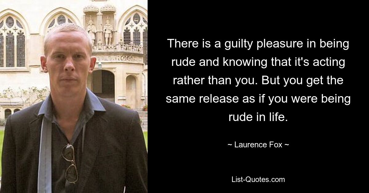 There is a guilty pleasure in being rude and knowing that it's acting rather than you. But you get the same release as if you were being rude in life. — © Laurence Fox