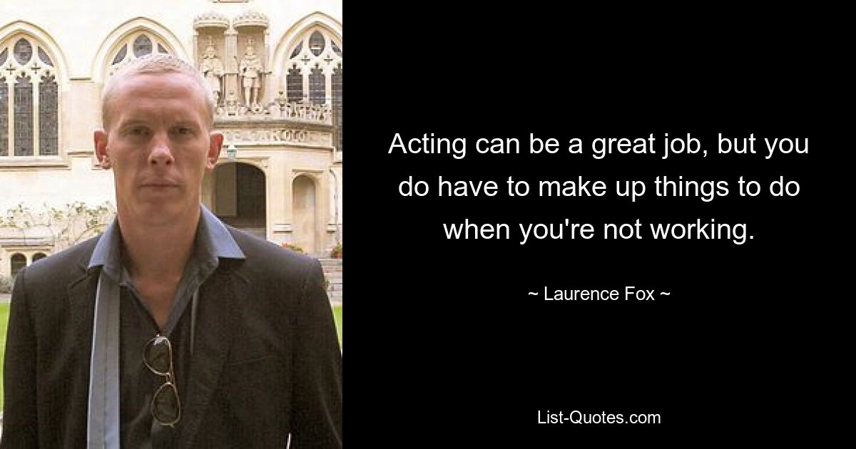 Acting can be a great job, but you do have to make up things to do when you're not working. — © Laurence Fox