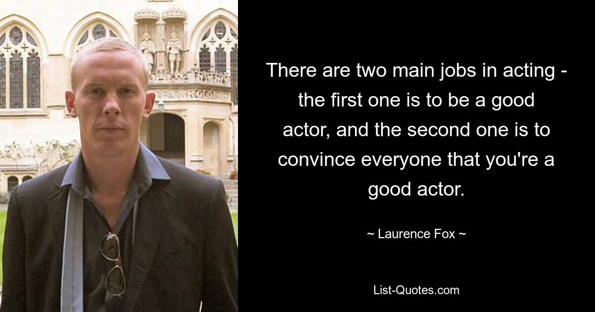 There are two main jobs in acting - the first one is to be a good actor, and the second one is to convince everyone that you're a good actor. — © Laurence Fox