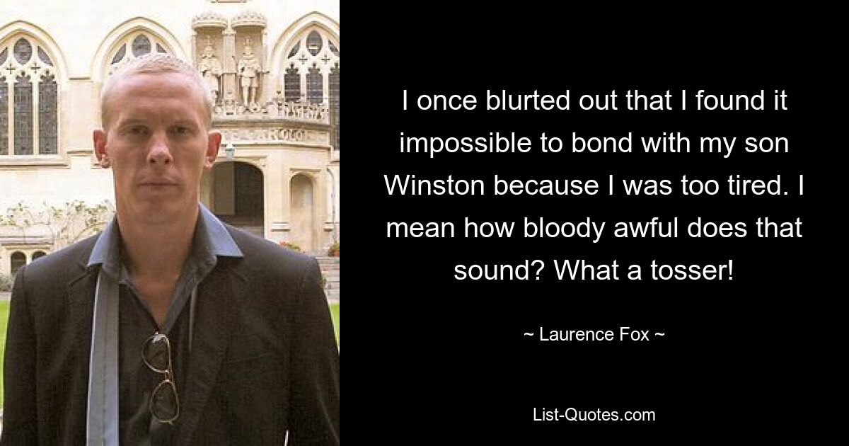 I once blurted out that I found it impossible to bond with my son Winston because I was too tired. I mean how bloody awful does that sound? What a tosser! — © Laurence Fox