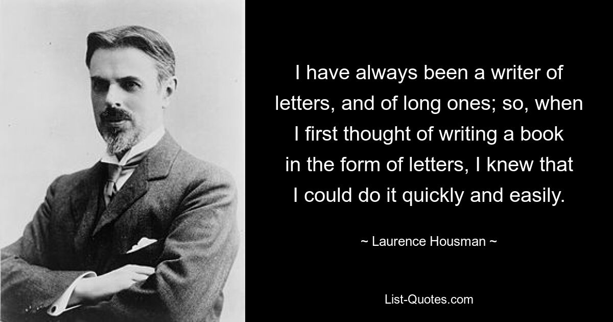 I have always been a writer of letters, and of long ones; so, when I first thought of writing a book in the form of letters, I knew that I could do it quickly and easily. — © Laurence Housman