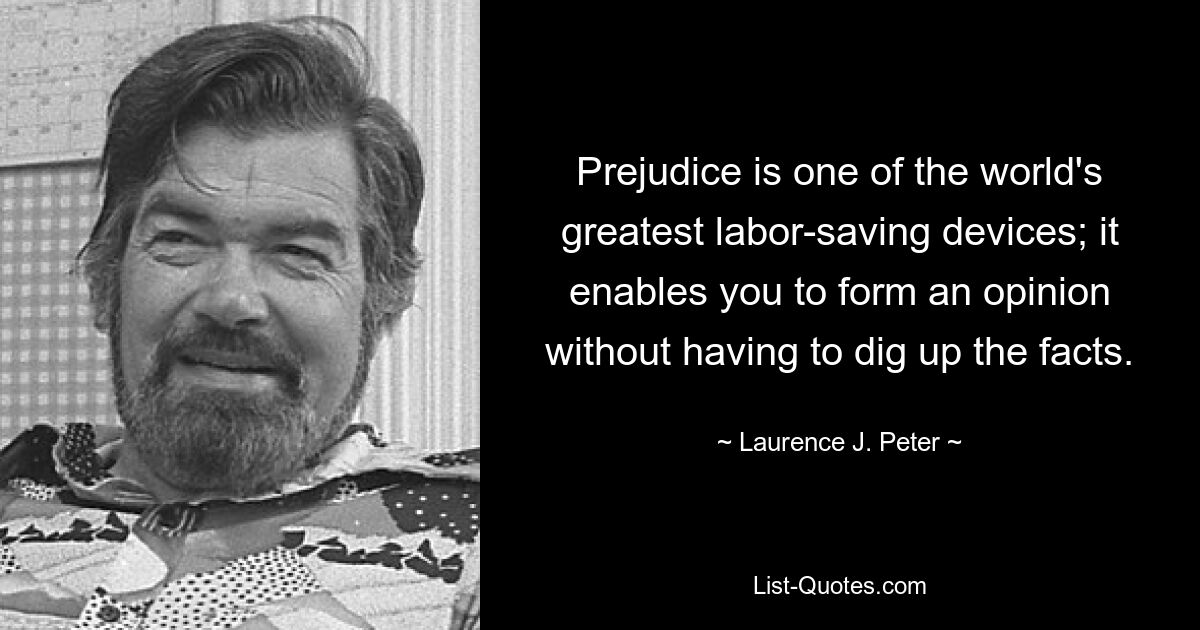 Prejudice is one of the world's greatest labor-saving devices; it enables you to form an opinion without having to dig up the facts. — © Laurence J. Peter