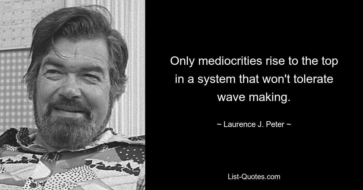 Only mediocrities rise to the top in a system that won't tolerate wave making. — © Laurence J. Peter