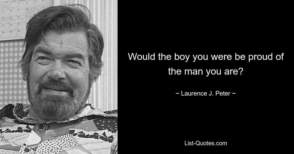 Would the boy you were be proud of the man you are? — © Laurence J. Peter