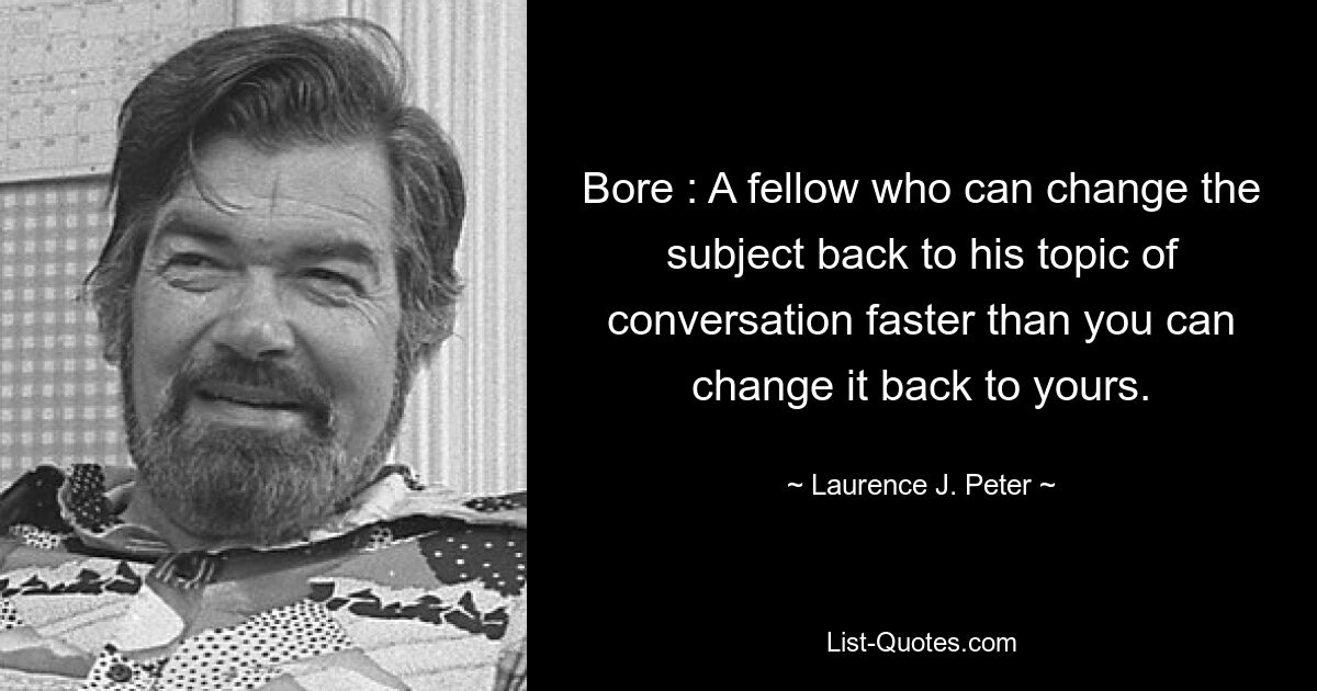 Bore : A fellow who can change the subject back to his topic of conversation faster than you can change it back to yours. — © Laurence J. Peter