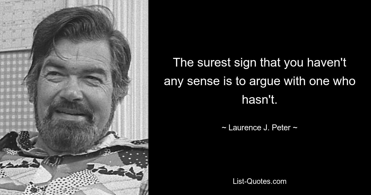 The surest sign that you haven't any sense is to argue with one who hasn't. — © Laurence J. Peter