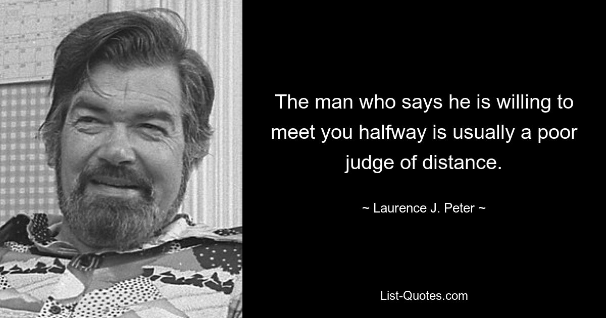 The man who says he is willing to meet you halfway is usually a poor judge of distance. — © Laurence J. Peter