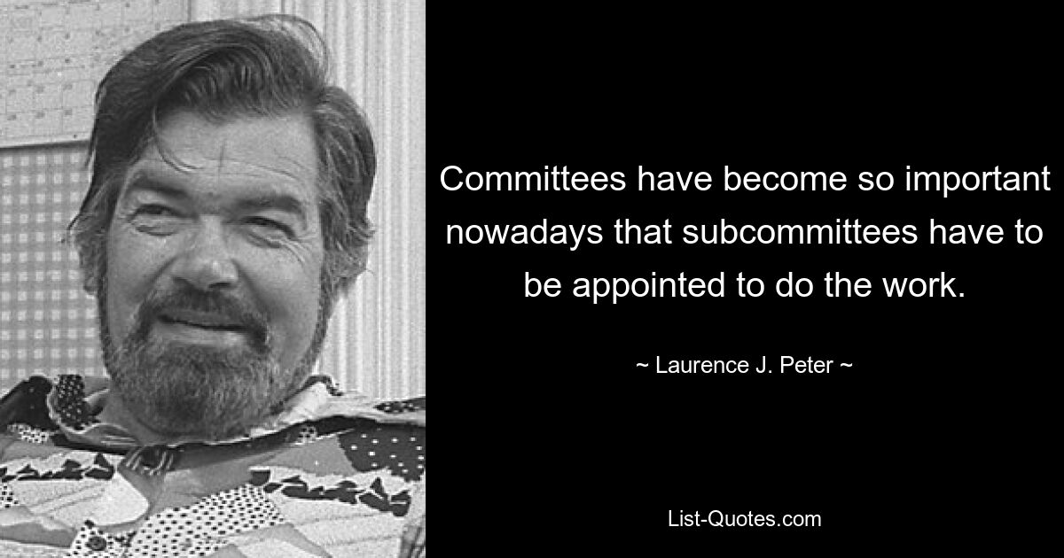 Committees have become so important nowadays that subcommittees have to be appointed to do the work. — © Laurence J. Peter